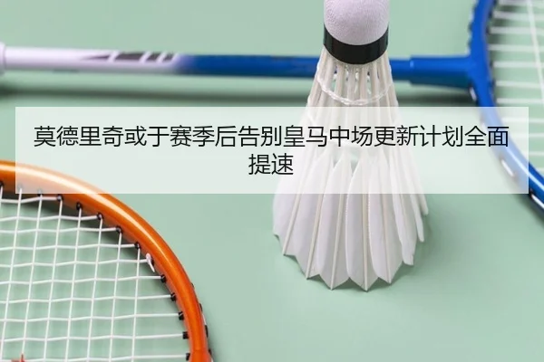 莫德里奇或于赛季后告别皇马中场更新计划全面提速