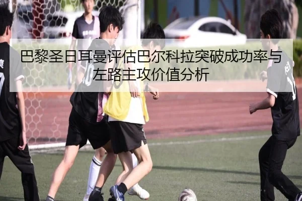 巴黎圣日耳曼评估巴尔科拉突破成功率与左路主攻价值分析