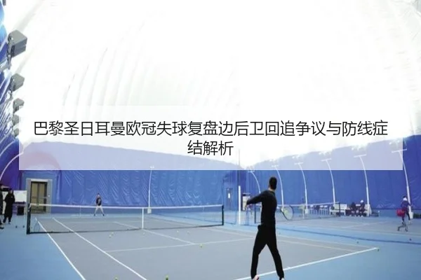 巴黎圣日耳曼欧冠失球复盘边后卫回追争议与防线症结解析